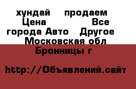 хундай 78 продаем › Цена ­ 650 000 - Все города Авто » Другое   . Московская обл.,Бронницы г.
